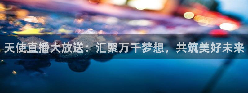 蓝鲸体育直播免费观看：天使直播大放送：汇聚万千梦想，共筑美好未来